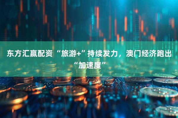 东方汇赢配资 “旅游+”持续发力，澳门经济跑出“加速度”