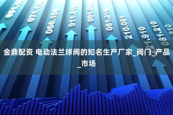 金鼎配资 电动法兰球阀的知名生产厂家_阀门_产品_市场