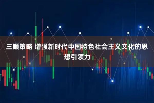 三顺策略 增强新时代中国特色社会主义文化的思想引领力
