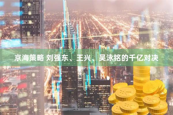京海策略 刘强东、王兴、吴泳铭的千亿对决