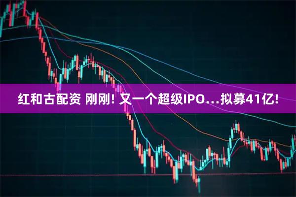 红和古配资 刚刚! 又一个超级IPO…拟募41亿!