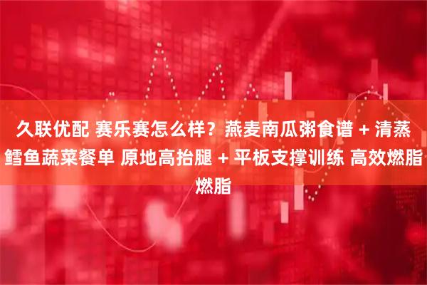 久联优配 赛乐赛怎么样？燕麦南瓜粥食谱 + 清蒸鳕鱼蔬菜餐单 原地高抬腿 + 平板支撑训练 高效燃脂