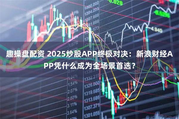 趣操盘配资 2025炒股APP终极对决：新浪财经APP凭什么成为全场景首选？