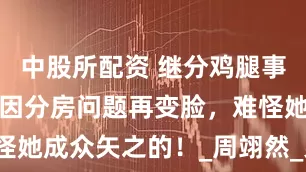中股所配资 继分鸡腿事件后，朱丹因分房问题再变脸，难怪她成众矢之的！_周翊然_弟弟_宁静