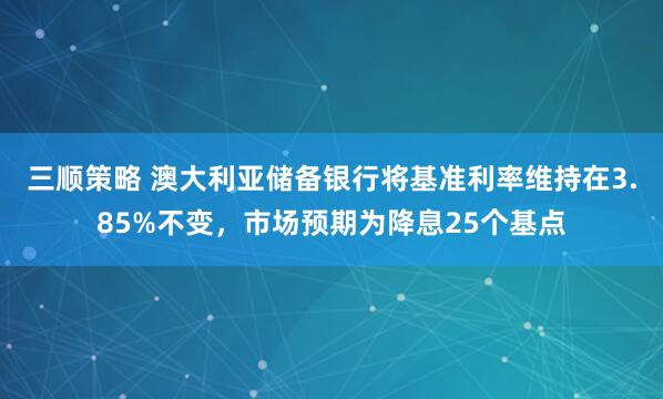 三顺策略 澳大利亚储备银行将基准利率维持在3.85%不变，市场预期为降息25个基点