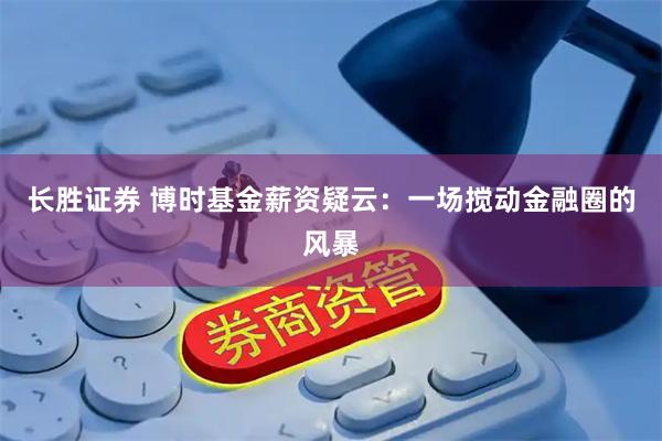 长胜证券 博时基金薪资疑云:一场搅动金融圈的风暴