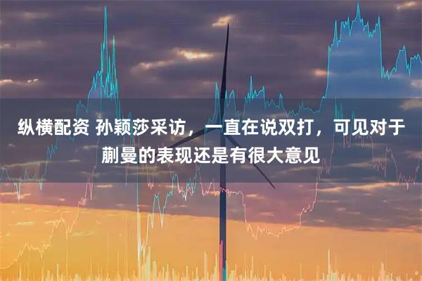 纵横配资 孙颖莎采访，一直在说双打，可见对于蒯曼的表现还是有很大意见