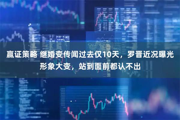 赢证策略 继婚变传闻过去仅10天，罗晋近况曝光形象大变，站到面前都认不出
