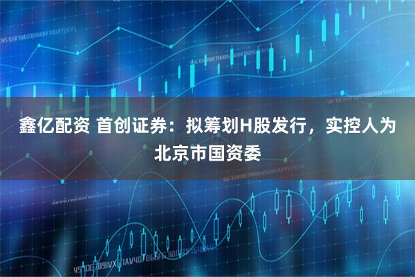 鑫亿配资 首创证券：拟筹划H股发行，实控人为北京市国资委