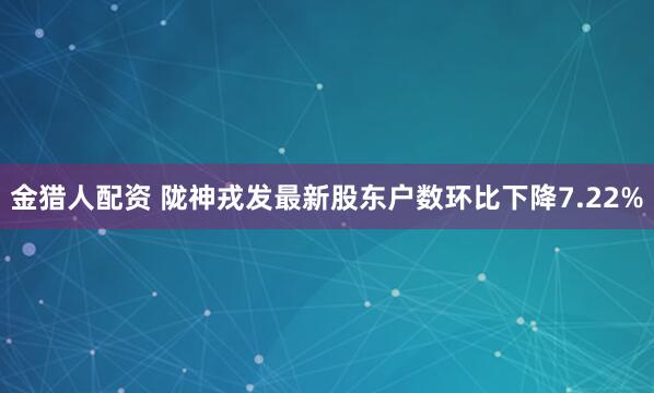金猎人配资 陇神戎发最新股东户数环比下降7.22%