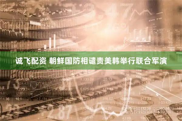 诚飞配资 朝鲜国防相谴责美韩举行联合军演