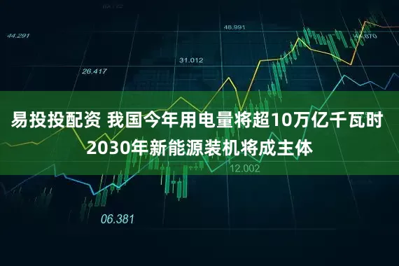 易投投配资 我国今年用电量将超10万亿千瓦时 2030年新能源装机将成主体
