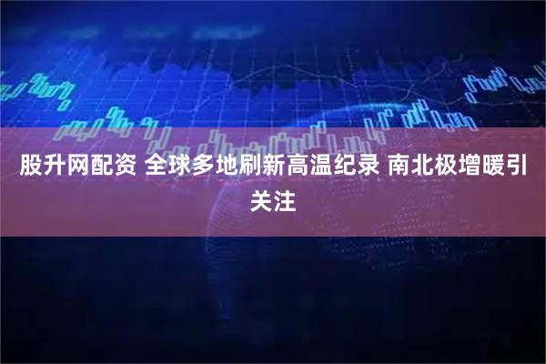 股升网配资 全球多地刷新高温纪录 南北极增暖引关注