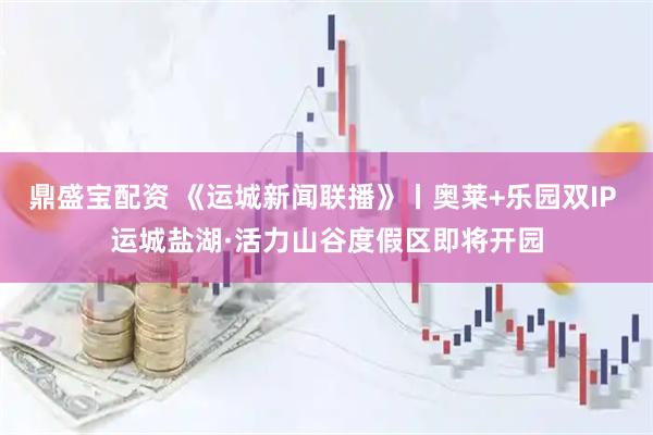 鼎盛宝配资 《运城新闻联播》丨奥莱+乐园双IP 运城盐湖·活力山谷度假区即将开园